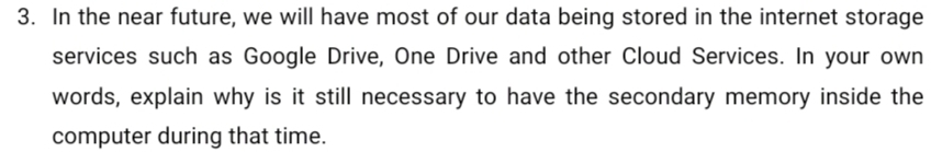 In the near future, we will have most of our data being stored in the internet storage 
services such as Google Drive, One Drive and other Cloud Services. In your own 
words, explain why is it still necessary to have the secondary memory inside the 
computer during that time.