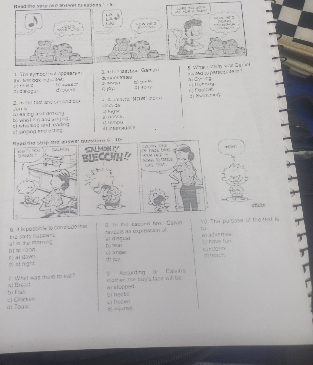 Read the strip and answer questions 1 - 5:
M fOR A Mo? CAH) TO D)N
LA
N o t H é d
LA!
NOW HK S SiNONa
COMEDV
Sotah G a 
1. The symbol that appears in 3. In the last box, Garfield 5. What activity was Gamel
the first box indicates . demonstrates
a) music b) speech. a) anger b) pride. a) Cycling invited to participate in
c) dialogue. d) poem. c) joy. d) irony b) Running.
c) Football
2. In the first and second box 4. A palavra 'NOW" indica
Jon is. ideia de d) Swimming.
a) eating and drinking. a) lugar b)posse.
b) whistling and singing.
c) whistling and reading c) tempo
d) singing and eating d) intensidade.
Read the strip and answer questions 6 - 10:
WATS FOR SALMON SALMON P r?4!
Dist - BIECCWH? 
6. It is possible to conclude that 8. In the second box, Calvin 10. The purpose of the text is
the story happens reveals an expression of to
a) in the morning a) disgust a) advertise
b) at noon b) fear b) have fun.
c) at dawn. c) anger. c) inform
d) at night. dì jay d) teach.
7. What was there to eat? 9. According to Calvin's
a) Bread. mother, the boy's face will be
b) Fish. a) stopped.
c) Chicken. b) hectic.
d) Toast c) frozen
di injured.