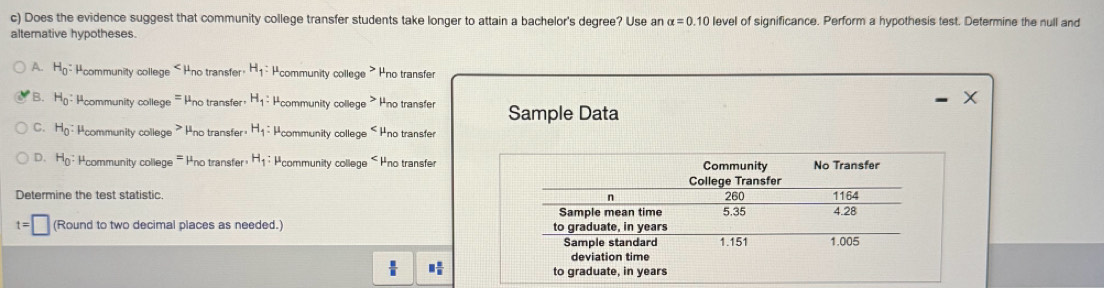 Does the evidence suggest that community college transfer students take longer to attain a bachelor's degree? Use an alpha =0.10 level of significance. Perform a hypothesis test. Determine the null and
alternative hypotheses.
A. H_0= Hcommunity college Hno transfer H_1 : #community college Hno transfer
B. H_0:mu community college = Pno transfer H_1 : #community college Hno transfer Sample Data
C. H_0 : Pcommunity college P no transfer H_1 : Pcommunity college
D. H_0 : Hcommunity college no transfer H_1:mu community college Hno transfer
Determine the test statistic.
t=□ (Round to two decimal places as needed.)