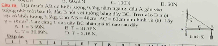 B. 602 N C. 100N D. 60N
Câu 16: Đặt thanh AB có khối lượng 0,5kg nằm ngang, đầu A gắn vào 
tường nhờ một bản lễ, đầu B nối với tường bằng dây BC. Treo vào B một
vật có khối lượng 2, 5kg. Cho AB=40cm, AC=60cm như hình vẽ (5). Lấy
g=10m/s^2. Lực căng T của dây BC nhận giá trị nào sau đây:
A. T=3.69N. B. T=31,75N.
C. T=36,89N. D. T=3.18N. 
Dáp án
1 2 3 4 5 6 7 8 9 10