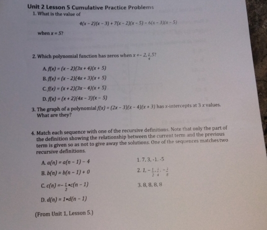 Lesson 5 Cumulative Practice Problems
1. What is the value of
4(x-2)(x-3)+7(x-2)(x-5)-6(x-3)(x-5)
when x=5
2. Which polynomial function has zeros when x=-2,  3/4 , 5 ?
A. f(x)=(x-2)(3x+4)(x+5)
B. f(x)=(x-2)(4x+3)(x+5)
C. f(x)=(x+2)(3x-4)(x+5)
D. f(x)=(x+2)(4x-3)(x-5)
3. The graph of a polynomial f(x)=(2x-3)(x-4)(x+3) has x-intercepts at 3 x values.
What are they?
4. Match each sequence with one of the recursive definitions. Note that only the part of
the definition showing the relationship between the current term and the previous
term is given so as not to give away the solutions. One of the sequences matches two
recursive definitions.
A. a(n)=a(n-1)-4 1. 7, 3, -1, -5
B. b(n)=b(n-1)+0 2. 1, - 1/2 ,  1/4 , - 2/8 
C. c(n)=- 1/2 · c(n-1) 3, 8, 8, 8, 8
D. d(n)=1· d(n-1)
(From Unit 1, Lesson 5.)