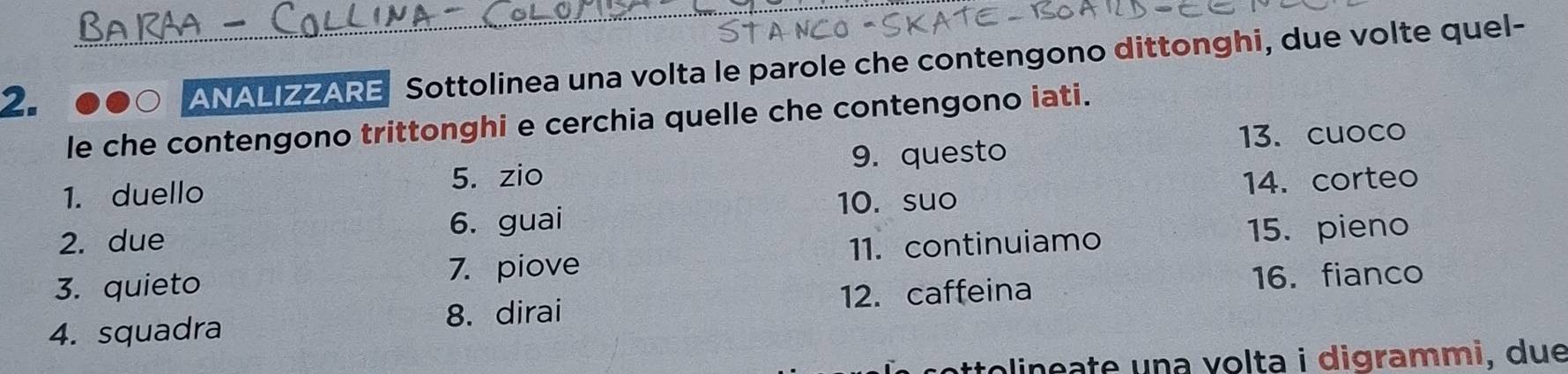 ANALIZZARE Sottolinea una volta le parole che contengono dittonghi, due volte quel- 
le che contengono trittonghi e cerchia quelle che contengono iati. 
5. zio 9. questo 
13. cuoco 
1. duello 
10. suo 14. corteo 
2. due 6. guai 
3. quieto 
7. piove 11. continuiamo 15. pieno 
4. squadra 12. caffeina 
16. fianco 
8. dirai 
colinçate una volta i digrammi, due