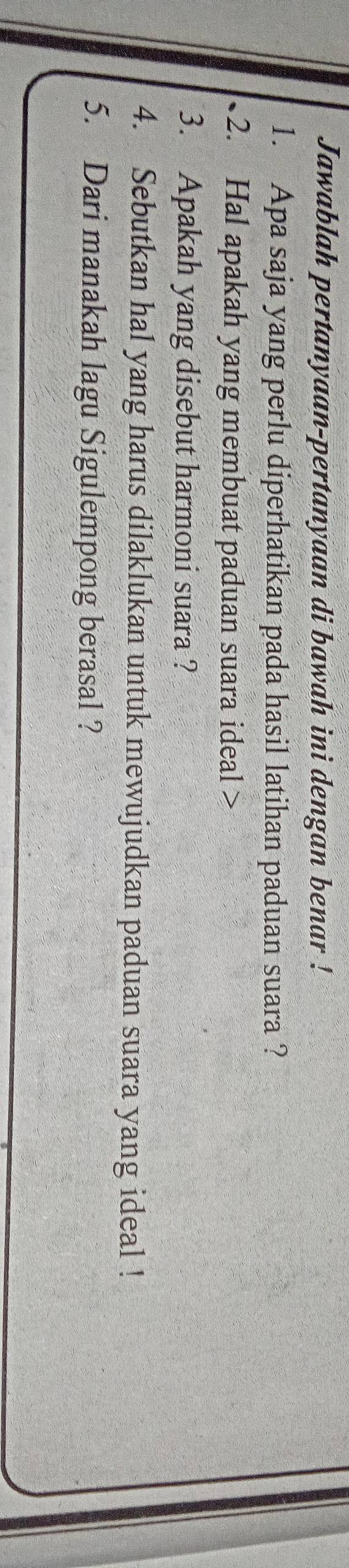 Jawablah pertanyaan-pertanyaan di bawah ini dengan benar ! 
1. Apa saja yang perlu diperhatikan pada hasil latihan paduan suara ? 
2. Hal apakah yang membuat paduan suara ideal > 
3. Apakah yang disebut harmoni suara ? 
4. Sebutkan hal yang harus dilaklukan untuk mewujudkan paduan suara yang ideal ! 
5. Dari manakah lagu Sigulempong berasal ?