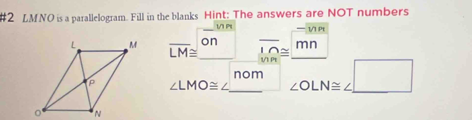 #2 LMNO is a parallelogram. Fill in the blanks Hint: The answers are NOT numbers 
_1/1 Pt — 1/1 Pt
overline LM≌ _  on _ overline 1/2 mn
beginarrayr l∩  1/1Ptendarray ≌ 
∠ LMO≌ ∠ _ nom _ ∠ OLN≌ ∠ □