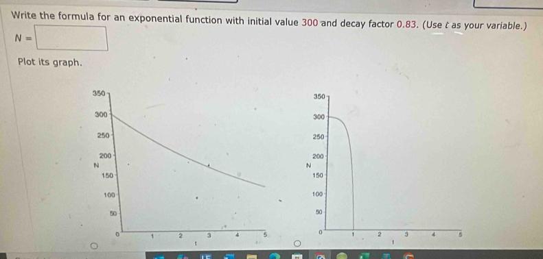 Write the formula for an exponential function with initial value 300 and decay factor 0.83. (Use t as your variable.)
N=□
Plot its graph.