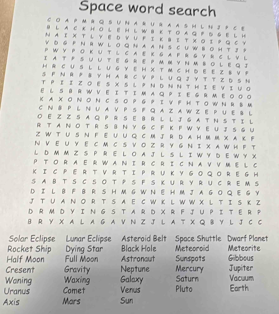 Space word search
CO APM R Q S UN ARURAASH L N J P CE
B L A CK HO LE H L WB K TOA Q  F 5 G E L H
NA I X T L Y E D V U F I K B I T X O I P Q C Y
V D G P N  R W L O Q N AAN S CU W BO H T J P
P W Y P OK U T L C A EKG A F R G Y R C L V  L
I A T P S UUTE G RE PMM YNM BOLE Q J
H R CUS L L U G YE H X T M CH DE E Z B V F
S  F N R P B Y H A R  C V P L U Q  J Y T T Z ь S N
T PII ZO E S X S L P N D N N THI E VIUO
E L S B R W V E I TIM AQ PIE G RM E。。。
K A XO N ON C SO P G PI V F H TOW N R BM
C N B  P L N U A V P S F Q A Z A WZ E P U E B L
O E Z Z S A Q  P R S E B R LL J G A T N S T I L
R T A N O T R  S B  N Y  G C F K F W Y E U J SG U
Z W T U S N F E UU Q CM J R D AHM M X A K F
N VEU YE C M C S VO Z R Y G N I XAW H F  T
L D M M ZS PR E L O A J  LS L IW Y D  E W Y X
P TO R AE R WAN IR C R I C N AVVME L C
K I C P E R T V R TI P RU K Y GO Q O RE G H
S ABTS C SOT P S FS KURYRUCREM S
D I L B F B R S H MG W N  E H M J A G O Q E GY
J T U A N O R TS A E CW  K L WW X  L T I S K Z
D R M D Y I N GS T A R D X R F JU P I TE R P
B R Y X A L A G A V N Z J L A T X Q B Y L J C C
Solar Eclipse Lunar Eclipse Asteroid Belt Space Shuttle Dwarf Planet
Rocket Ship Dying Star Black Hole Meteoroid Meteorite
Half Moon Full Moon Astronaut Sunspots Gibbous
Cresent Gravity Neptune Mercury Jupiter
Waning Waxing Galaxy Saturn Vacuum
Uranus Comet Venus Pluto Earth
Axis Mars Sun