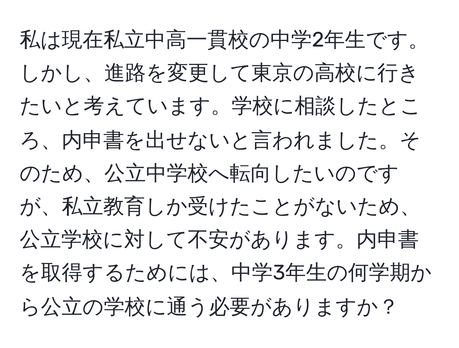 私は現在私立中高一貫校の中学2年生です。しかし、進路を変更して東京の高校に行きたいと考えています。学校に相談したところ、内申書を出せないと言われました。そのため、公立中学校へ転向したいのですが、私立教育しか受けたことがないため、公立学校に対して不安があります。内申書を取得するためには、中学3年生の何学期から公立の学校に通う必要がありますか？