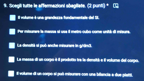 Scegli tutte le affermazioni sbagliate. (2 punti) *
Il volume è una grandezza fondamentale del SI.
Per misurare la massa si usa il metro cubo come unità di misura.
La densità si può anche misurare in g/dm3.
La massa di un corpo è il prodotto tra la densità e il volume del corpo.
Il volume di un corpo si può misurare con una bilancia a due piatti.