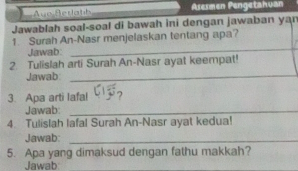 Auo Berlatíh Asesmen Pengetahuan 
Jawablah soal-soal di bawah ini dengan jawaban yan 
1. Surah An-Nasr menjelaskan tentang apa? 
Jawab: 
_ 
2. Tulislah arti Surah An-Nasr ayat keempat! 
Jawab:_ 
3. Apa arti Iafal 
Jawab:_ 
4. Tulislah lafal Surah An-Nasr ayat kedua! 
Jawab:_ 
5. Apa yang dimaksud dengan fathu makkah? 
Jawab:_