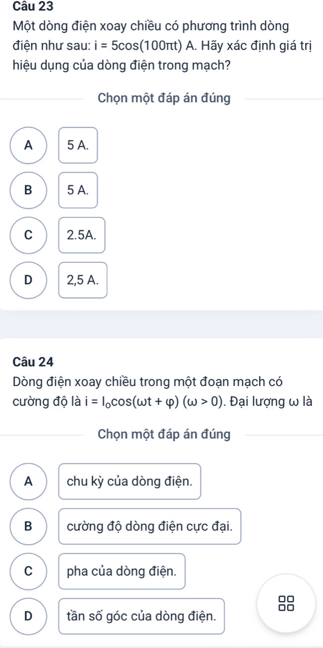 Một dòng điện xoay chiều có phương trình dòng
điện như sau: i=5cos (100π t) A. Hãy xác định giá trị
hiệu dụng của dòng điện trong mạch?
Chọn một đáp án đúng
A 5 A.
B 5 A.
C 2.5A.
D 2,5 A.
Câu 24
Dòng điện xoay chiều trong một đoạn mạch có
cường độ là i=I_0cos (omega t+varphi )(omega >0). Đại lượng ω là
Chọn một đáp án đúng
A chu kỳ của dòng điện.
B cường độ dòng điện cực đại.
C pha của dòng điện.
88
D tần số góc của dòng điện.