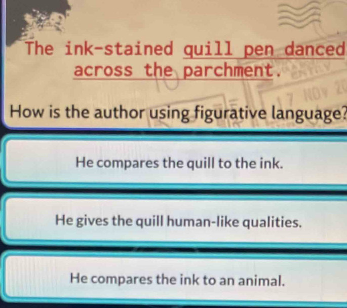 The ink-stained quill pen danced
across the parchment.
How is the author using figurative language?
He compares the quill to the ink.
He gives the quill human-like qualities.
He compares the ink to an animal.