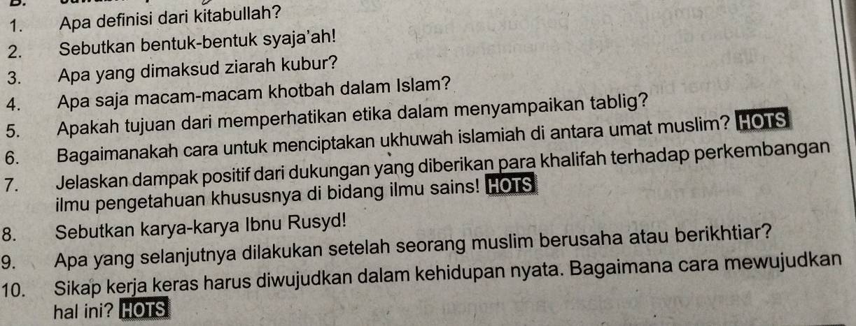 Apa definisi dari kitabullah? 
2. Sebutkan bentuk-bentuk syaja'ah! 
3. Apa yang dimaksud ziarah kubur? 
4. Apa saja macam-macam khotbah dalam Islam? 
5. Apakah tujuan dari memperhatikan etika dalam menyampaikan tablig? 
6. Bagaimanakah cara untuk menciptakan ukhuwah islamiah di antara umat muslim? HOTS 
7. . , Jelaskan dampak positif dari dukungan yang diberikan para khalifah terhadap perkembangan 
ilmu pengetahuan khususnya di bidang ilmu sains! HOTS 
8. Sebutkan karya-karya Ibnu Rusyd! 
9. Apa yang selanjutnya dilakukan setelah seorang muslim berusaha atau berikhtiar? 
10. Sikap kerja keras harus diwujudkan dalam kehidupan nyata. Bagaimana cara mewujudkan 
hal ini? HOTS