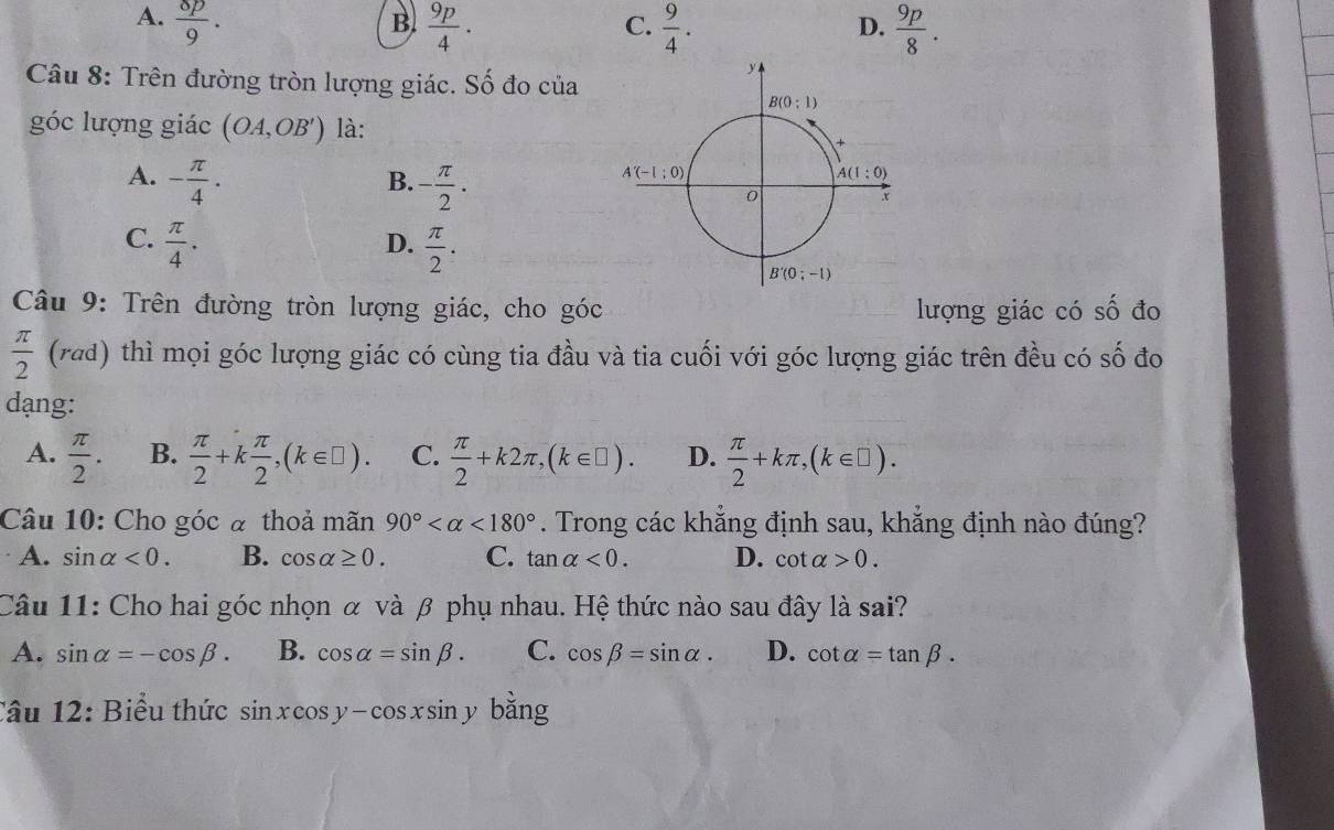 A.  8p/9 .  9p/4 .  9/4 .  9p/8 .
B
C.
D.
Câu 8: Trên đường tròn lượng giác. Số đo của
góc lượng giác (OA,OB') là:
A. - π /4 · - π /2 ·
B.
C.  π /4 .  π /2 .
D.
Câu 9: Trên đường tròn lượng giác, cho góc lượng giác có số đo
 π /2  (rad) thì mọi góc lượng giác có cùng tia đầu và tia cuối với góc lượng giác trên đều có số đo
dạng:
A.  π /2 . B.  π /2 +k π /2 ,(k∈ □ ). C.  π /2 +k2π ,(k∈ □ ). D.  π /2 +kπ ,(k∈ □ ).
Câu 10: Cho góc à thoả mãn 90° <180°. Trong các khẳng định sau, khẳng định nào đúng?
A. sin alpha <0. B. cos alpha ≥ 0. C. tan alpha <0. D. cot alpha >0.
Câu 11: Cho hai góc nhọn α và β phụ nhau. Hệ thức nào sau đây là sai?
A. sin alpha =-cos beta . B. cos alpha =sin beta . C. cos beta =sin alpha . D. cot alpha =tan beta .
Câu 12: Biểu thức sin xcos y-cos xsin y bǎng