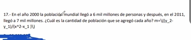 17.- En el año 2000 la población mundial llegó a 6 mil millones de personas y después, en el 2011, 
llegó a 7 mil millones. ¿Cuál es la cantidad de población que se agregó cada año? m=V(y_ 2-
y_1) /(x^(wedge)2-x_ 1)/) _