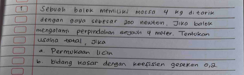 sebuah balok memiliki massa y kg ditarik 
dengan gaya sebesar 200 newton. Jika balok 
mengalami perpindahan sejaoh 4 meter. Tentokan 
usaha total, Jika 
a. Permokaan licin 
b. bidang Kasar dengan keefisien gesekan o,2