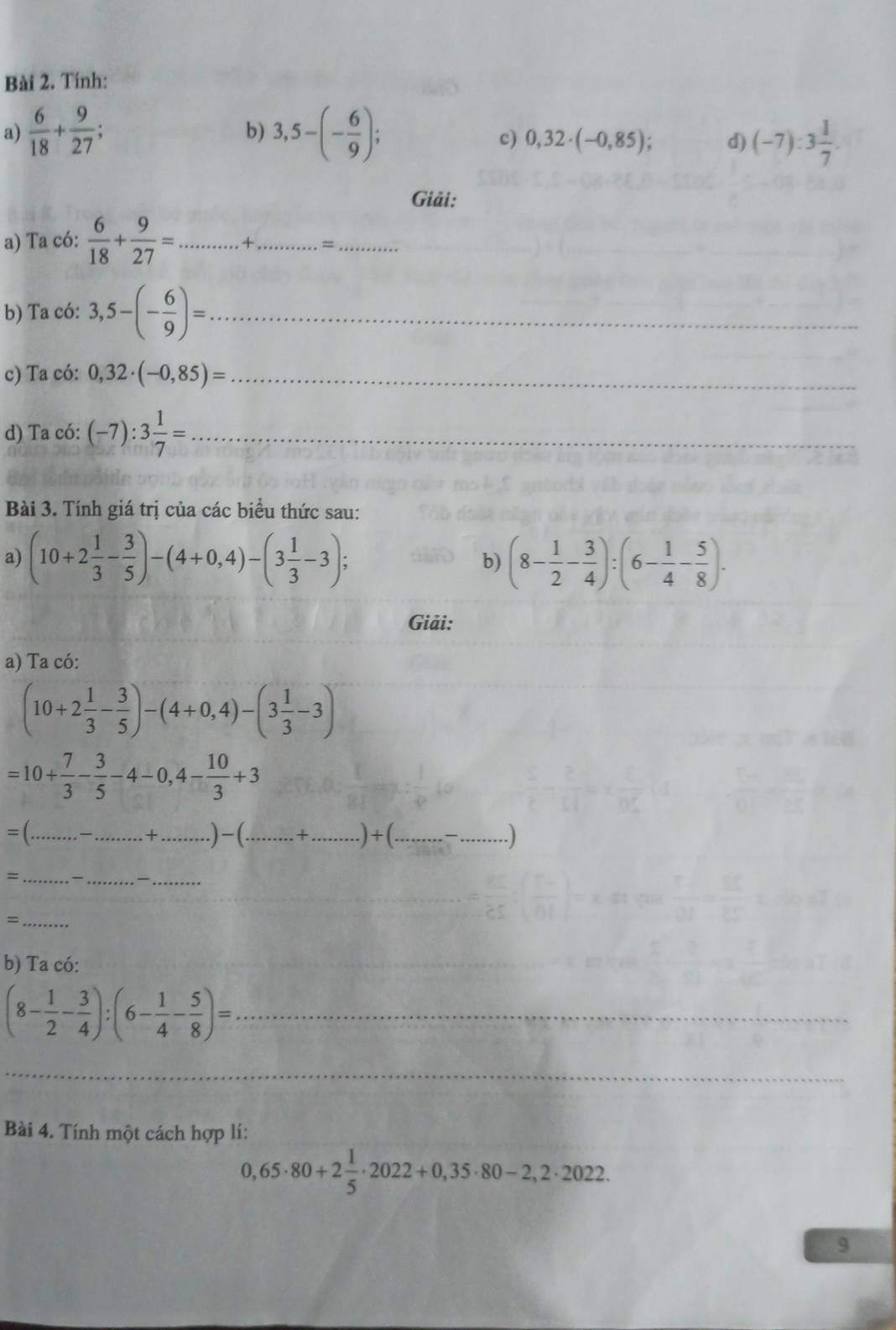 Tính: 
a)  6/18 + 9/27 ; 3,5-(- 6/9 ); 
b) 
c) 0,32· (-0,85); d) (-7):3 1/7 . 
Giải: 
a) Ta có:  6/18 + 9/27 = _ + _=_ 
b) Ta có: 3,5-(- 6/9 )= _ 
c) Ta có: 0,32· (-0,85)= _ 
d) Ta có: (-7):3 1/7 = _ 
Bài 3. Tính giá trị của các biểu thức sau: 
a) (10+2 1/3 - 3/5 )-(4+0,4)-(3 1/3 -3); (8- 1/2 - 3/4 ):(6- 1/4 - 5/8 ). 
b) 
Giải: 
a) Ta có:
(10+2 1/3 - 3/5 )-(4+0,4)-(3 1/3 -3)
=10+ 7/3 - 3/5 -4-0,4- 10/3 +3
_ 
_+ _ )-(...+. _ _  )+(. _  .................. _ . ) 
= _— _—_ 
_ = 
b) Ta có:
(8- 1/2 - 3/4 ):(6- 1/4 - 5/8 )= _ 
_ 
Bài 4. Tính một cách hợp lí:
0,65· 80+2 1/5 · 2022+0,35· 80-2,2· 2022. 
9
