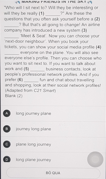 MARING EKIENUS IN THE SAT
"Who will I sit next to? Will they be interesting or
will they be really (1) _?" Are these the
questions that you often ask yourself before a (2)
_? But that's all going to change! An airline
company has introduced a new system (3)
_‘Meet & Seat’. Now you can choose your
'next-door neighbour'. When you book your
tickets, you can show your social media profile (4)
_everyone on the plane. You will also see
everyone else's profile. Then you can choose who
you want to sit next to. If you want to talk about
work and (5) _business contacts, look at
people's professional network profiles. And if you
prefer (6) _fun and chat about travelling
and shopping, look at their social network profiles!
(Adapted from C21 Smart)
Blank (2)
A long journey plane
B journey long plane
C plane long journey
D long plane journey
BÒ QUA