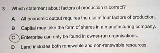 Which statement about factors of production is correct?
A All economic output requires the use of four factors of production.
B Capital may take the form of shares in a manufacturing company.
C Enterprise can only be found in owner-run organisations.
D Land includes both renewable and non-renewable resources.