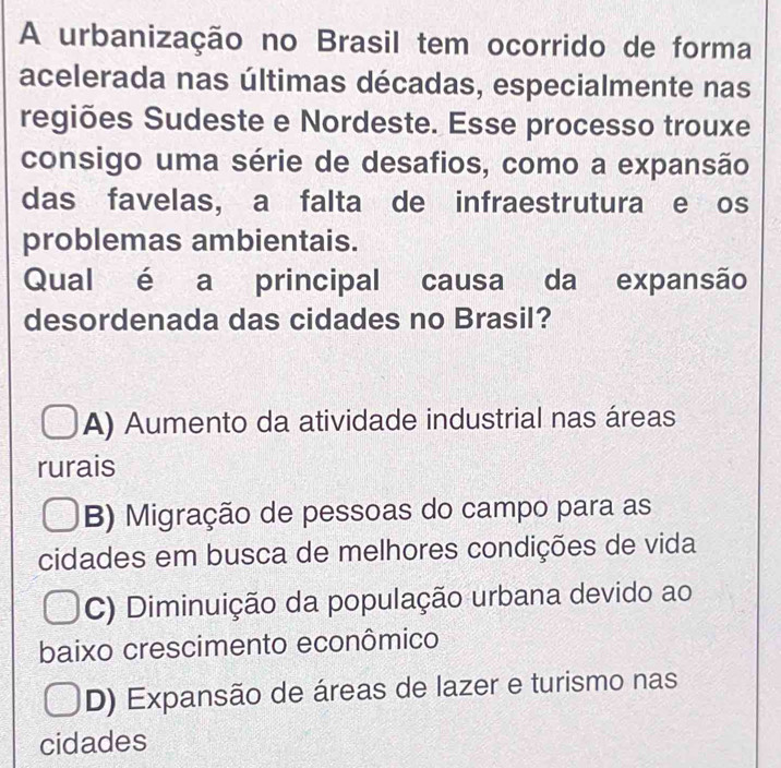 A urbanização no Brasil tem ocorrido de forma
acelerada nas últimas décadas, especialmente nas
regiões Sudeste e Nordeste. Esse processo trouxe
consigo uma série de desafios, como a expansão
das favelas, a falta de infraestrutura e os
problemas ambientais.
Qual é a principal causa da expansão
desordenada das cidades no Brasil?
A) Aumento da atividade industrial nas áreas
rurais
B) Migração de pessoas do campo para as
cidades em busca de melhores condições de vida
C) Diminuição da população urbana devido ao
baixo crescimento econômico
D) Expansão de áreas de lazer e turismo nas
cidades