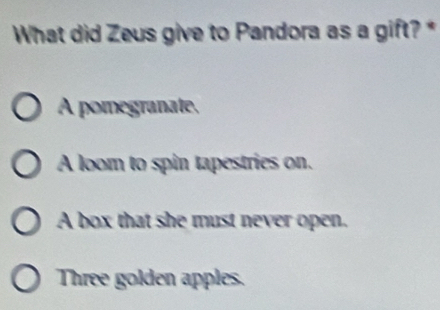 What did Zeus give to Pandora as a gift? *
A pomegranate,
A loom to spin tapestries on.
A box that she must never open.
Three golden apples.