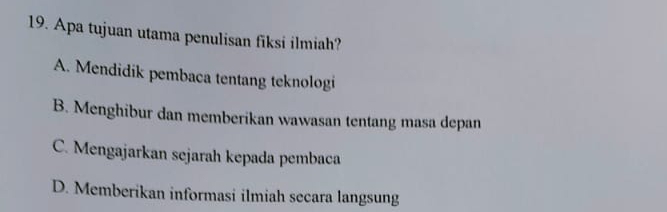 Apa tujuan utama penulisan fiksi ilmiah?
A. Mendidik pembaca tentang teknologi
B. Menghibur dan memberikan wawasan tentang masa depan
C. Mengajarkan sejarah kepada pembaca
D. Memberikan informasi ilmiah secara langsung