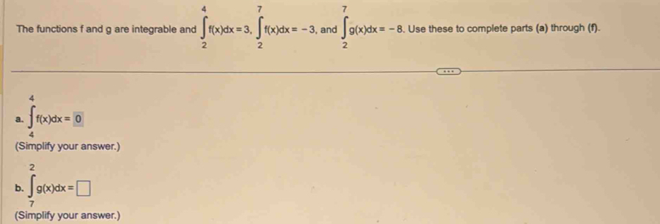 The functions f and g are integrable and ∈t _2^(4f(x)dx=3, ∈tlimits _2^7f(x)dx=-3. and ∈t _2^7g(x)dx=-8. Use these to complete parts (a) through (f). 
a. ∈tlimits _4)fx= f(x)dx=0
(Simplify your answer.) 
, 
b. ∈tlimits _7^2g(x)dx=□ □ 
(Simplify your answer.)