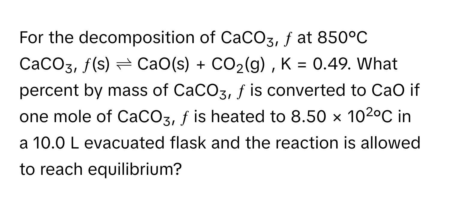 For the decomposition of CaCO3, ƒ at 850°C 
CaCO3, ƒ(s)  ⇌  CaO(s) + CO2(g) , K = 0.49. What percent by mass of CaCO3, ƒ is converted to CaO if one mole of CaCO3, ƒ is heated to 8.50 × 102°C in 
a 10.0 L evacuated flask and the reaction is allowed to reach equilibrium?