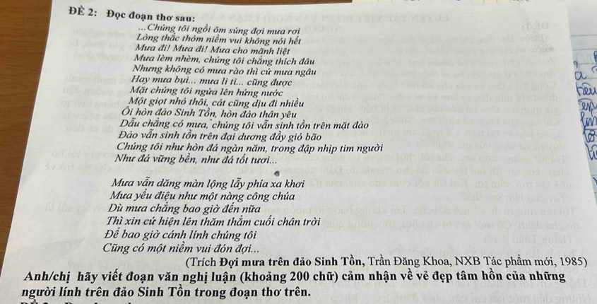 ĐÉ 2: Đọc đoạn thơ sau: 
...Chúng tôi ngồi ôm súng đợi mưa rơi 
Lòng thắc thôm niềm vui không nói hết 
Mưa đi! Mưa đi! Mưa cho mãnh liệt 
Mưa lèm nhèm, chúng tôi chẳng thích đầu 
Nhưng không có mưa rào thì cử mưa ngâu 
Hay mưa bụi... mưa li ti... cũng được 
Mặt chủng tôi ngửa lên hứng nước 
Một giọt nhỏ thổi, cát cũng dịu đi nhiều 
Ôi hòn đảo Sinh Tồn, hòn đảo thân yêu 
Dẫu chẳng có mưa, chúng tôi vẫn sinh tồn trên mặt đảo 
Đảo vẫn sinh tồn trên đại dương đầy gió bão 
Chúng tôi như hòn đá ngàn năm, trong đập nhịp tim người 
Như đá vững bền, như đá tốt tươi... 
Mưa vẫn dăng màn lộng lẫy phía xa khơi 
Mưa yếu điệu như một nàng công chúa 
Dù mưa chắng bao giờ đến nữa 
Thì xin cứ hiện lên thăm thắm cuối chân trời 
Để bao giờ cánh lính chúng tôi 
Cũng có một niềm vui đón đợi... 
(Trích Đợi mưa trên đảo Sinh Tồn, Trần Đăng Khoa, NXB Tác phẩm mới, 1985) 
Anh/chị hãy viết đoạn văn nghị luận (khoảng 200 chữ) cảm nhận về vẻ đẹp tâm hồn của những 
người lính trên đảo Sinh Tồn trong đoạn thơ trên.