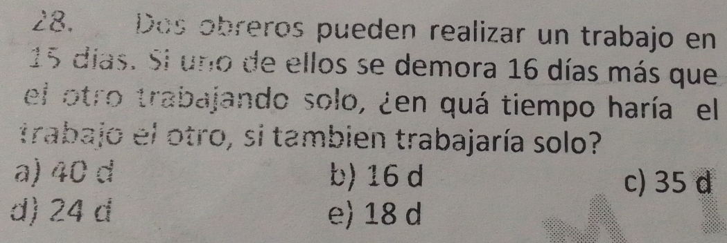 Dos obreros pueden realizar un trabajo en
15 días. Si uno de ellos se demora 16 días más que
el otro trabajando solo, ¿en quá tiempo haría el
trabajo el otro, si tambien trabajaría solo?
a) 40 d b) 16 d
c) 35 d
d) 24 d e) 18 d