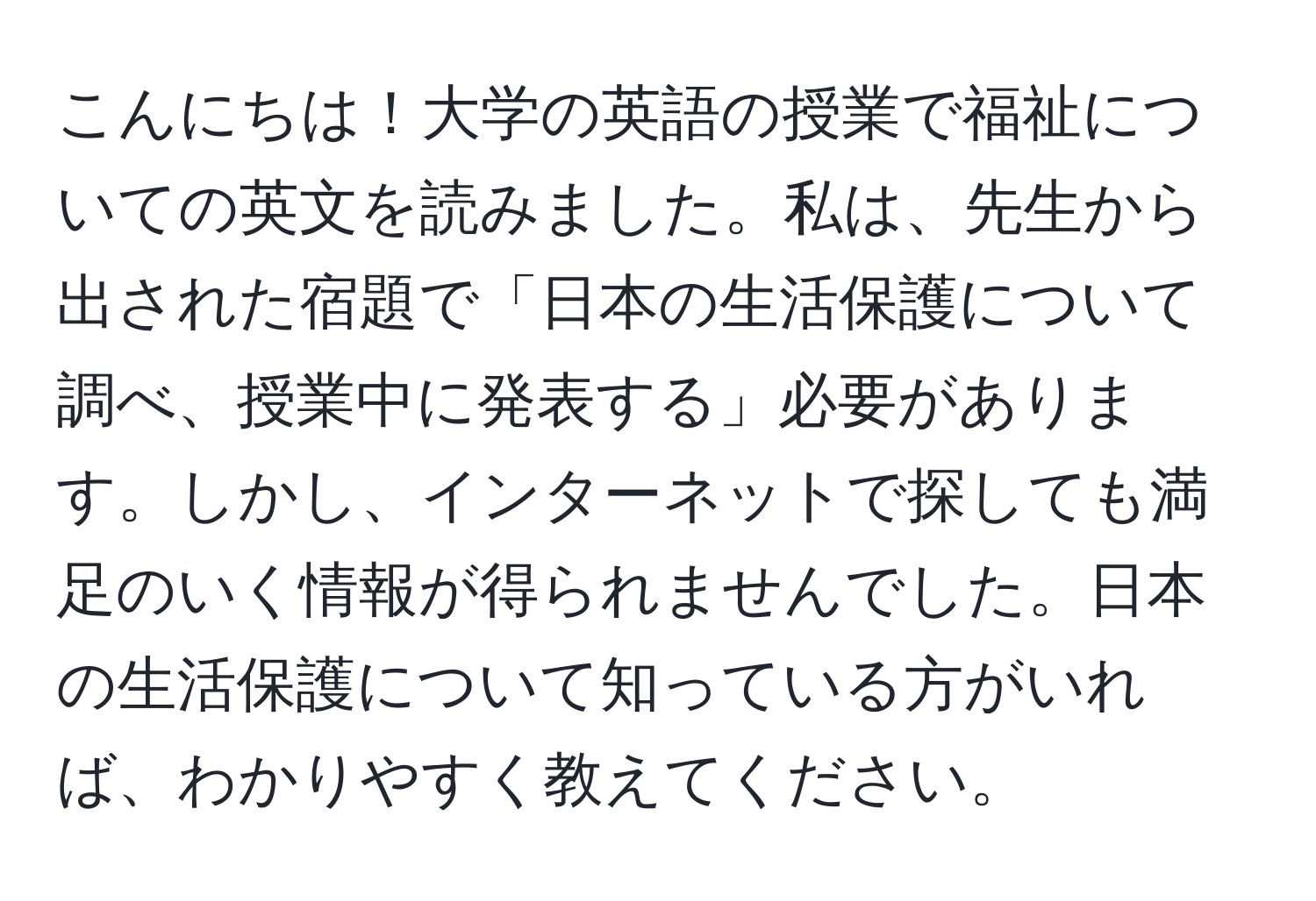 こんにちは！大学の英語の授業で福祉についての英文を読みました。私は、先生から出された宿題で「日本の生活保護について調べ、授業中に発表する」必要があります。しかし、インターネットで探しても満足のいく情報が得られませんでした。日本の生活保護について知っている方がいれば、わかりやすく教えてください。