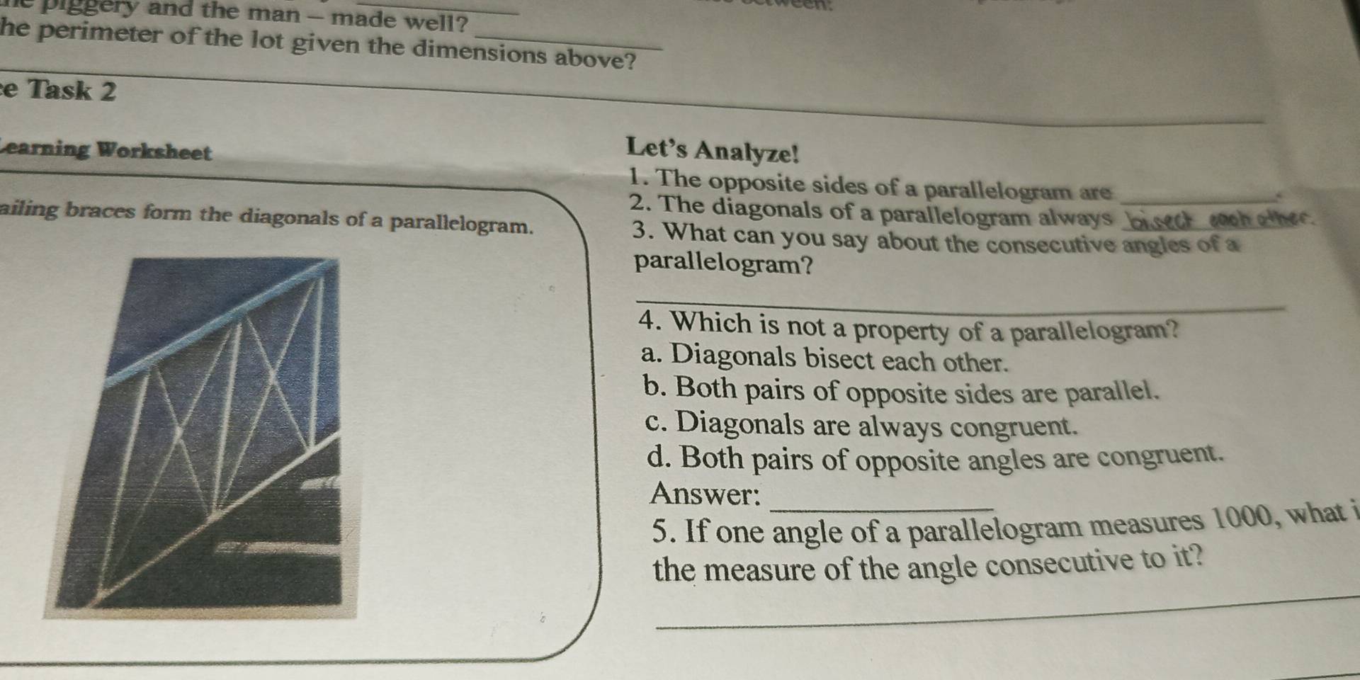 piggery and the man - made well?
he perimeter of the lot given the dimensions above?
_
e Task 2
_
Learning Worksheet
Let's Analyze!
1. The opposite sides of a parallelogram are_
2. The diagonals of a parallelogram always biset wh alher.
ailing braces form the diagonals of a parallelogram. 3. What can you say about the consecutive angles of a
parallelogram?
_
4. Which is not a property of a parallelogram?
a. Diagonals bisect each other.
b. Both pairs of opposite sides are parallel.
c. Diagonals are always congruent.
d. Both pairs of opposite angles are congruent.
Answer:_
5. If one angle of a parallelogram measures 1000, what i
_
the measure of the angle consecutive to it?