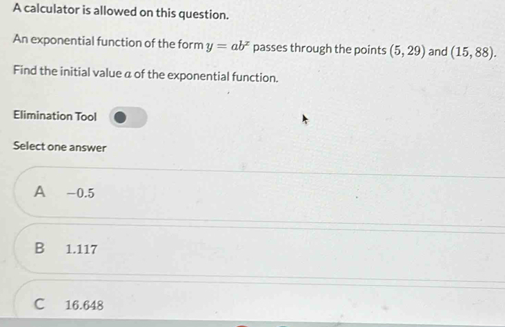 A calculator is allowed on this question.
An exponential function of the form y=ab^x passes through the points (5,29) and (15,88). 
Find the initial value a of the exponential function.
Elimination Tool
Select one answer
A -0.5
B 1.117
C 16.648