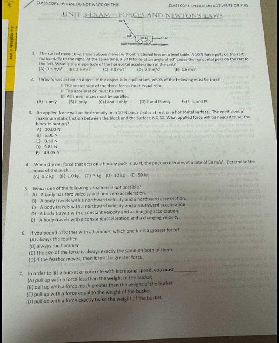 CLASS COPY - PLEASE DO NOT WRITE ON THIS CLASS COPY - PLEASE DO NOT WRITE ON THIS
UNIT 3 EXAM - FORCES AND NEWTON'S LAWS
30 N
a 10 N
60° 10 kg
1. The cart of mass 10 kg shown above moves without frictional loss on a level table. A 10 N force pulls on the cart
horizontally to the right. At the same time, a 30 N force at an angle of 60° above the horizontal pulls on the cart to
the left. What is the magnitude of the horizontal acceleration of the cart?
(A) 0.5m/s^2 (B) 1.6m/s^2 (C) 2.0m/s^2 (D) 2.5m/s^2 (E) 2.6m/s^2
2. Three forces act on an object. If the object is in equilibrium, which of the following must be true?
l. The vector sum of the three forces must equal zero.
II. The acceleration must be zero.
III. All three forces must be parallel.
(A) I only (B) Ⅱonly (C) I and II only (D) I and Iil only (E) I, II, and III
3. An applied force will act horizontally on a 10-N block that is at rest on a horizontal surface. The coefficient of
maximum static friction between the block and the surface is 0.50. What applied force will be needed to set the
block in motion?
A) 10.00 N
B) 5.00 N
C) 0.50 N
D) 9.81 N
E) 49.05 N
4. When the net force that acts on a hockey puck is 10 N, the puck accelerates at a rate of 50m/s^2. Determine the
mass of the puck.
(A) 0.2 kg (B) 1.0 kg (C) 5 kg (D) 10 kg (E) 50 kg
5. Which one of the following situations is not possible?
A) A body has zero velocity and non-zero acceleration.
B) A body travels with a northward velocity and a northward acceleration.
C) A body travels with a northward velocity and a southward acceleration.
D) A body travels with a constant velocity and a changing acceleration.
E) A body travels with a constant acceleration and a changing velocity.
6. If you pound a feather with a hammer, which one feels a greater force?
(A) always the feather
(B) always the hammer
(C) The size of the force is always exactly the same on both of them.
(D) If the feather moves, then it felt the greater force.
7. In order to lift a bucket of concrete with increasing speed, you must_
(A) pull up with a force less than the weight of the bucket
(B) pull up with a force much greater than the weight of the bucket
(C) pull up with a force equal to the weight of the bucket
(D) pull up with a force exactly twice the weight of the bucket