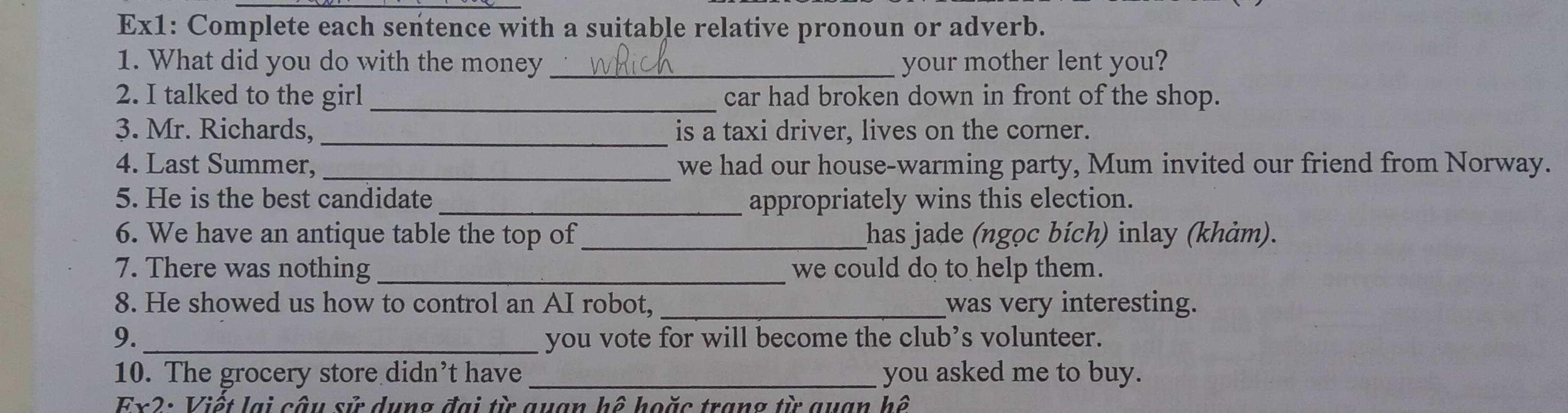 Ex1: Complete each sentence with a suitable relative pronoun or adverb. 
1. What did you do with the money _your mother lent you? 
2. I talked to the girl _car had broken down in front of the shop. 
3. Mr. Richards, _is a taxi driver, lives on the corner. 
4. Last Summer, _we had our house-warming party, Mum invited our friend from Norway. 
5. He is the best candidate appropriately wins this election. 
6. We have an antique table the top of _has jade (ngọc bích) inlay (khảm). 
7. There was nothing _we could do to help them. 
8. He showed us how to control an AI robot, _was very interesting. 
9. _you vote for will become the club’s volunteer. 
10. The grocery store didn’t have _you asked me to buy. 
Ex2: Viết lại câu sử dụng đại từ quan hệ hoặc trang từ quan hệ