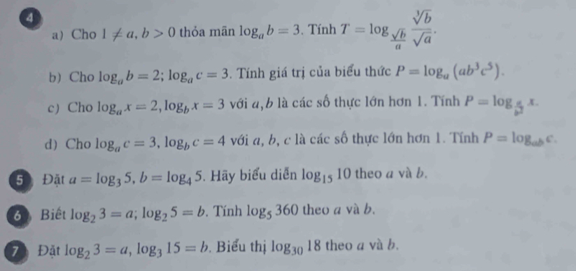 Cho 1!= a, b>0 thỏa mãn log _ab=3. Tính T=log _ sqrt(b)/a  sqrt[3](b)/sqrt(a) . 
b Cho log _ab=2; log _ac=3. Tính giá trị của biểu thức P=log _a(ab^3c^5). 
c) Cho log _ax=2, log _bx=3 với a, b là các số thực lớn hơn 1. Tính P=log _ a/b^2 x. 
d) Cho log _ac=3, log _bc=4 với a, b, c là các số thực lớn hơn 1. Tính P=log _abc. 
5 Đặt a=log _35, b=log _45. Hãy biểu diễn log _1510 theo a và b. 
6 Biết log _23=a; log _25=b. Tính log _5360 theo a và b. 
7 Đặt log _23=a, log _315=b. Biểu thị log _3018 theo a và b.