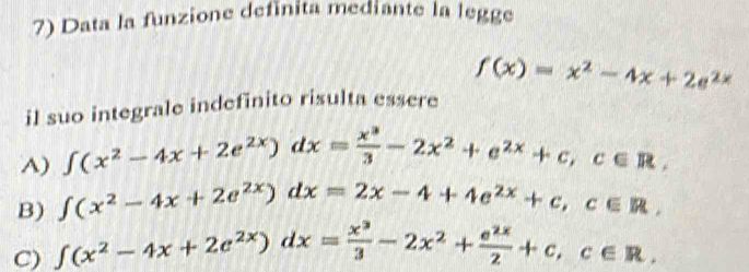 Data la funzione definita mediante la legge
f(x)=x^2-4x+2e^(2x)
il suo integrale indefinito risulta essere
A) ∈t (x^2-4x+2e^(2x))dx= x^3/3 -2x^2+e^(2x)+c, c∈ R,
B) ∈t (x^2-4x+2e^(2x))dx=2x-4+4e^(2x)+c, c∈ R,
C) ∈t (x^2-4x+2e^(2x))dx= x^3/3 -2x^2+ e^(2x)/2 +c, c∈ R.