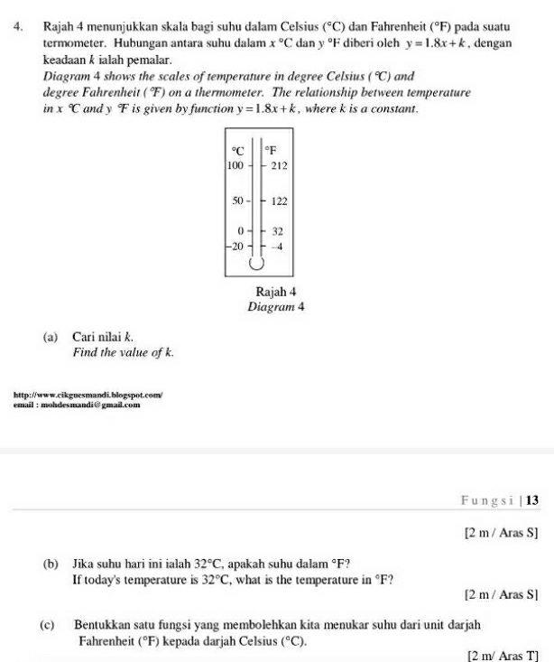 Rajah 4 menunjukkan skala bagi suhu dalam Celsius (^circ C) dan Fahrenheit (^circ F) pada suatu
termometer. Hubungan antara suhu dalam x°C dan y°F diberi oleh y=1.8x+k , dengan
keadaan k ialah pemalar.
Diagram 4 shows the scales of temperature in degree Celsius (^circ C) and
degree Fahrenheit (^circ F) on a thermometer. The relationship between temperature
in x°C and y F is given by function y=1.8x+k , where k is a constant.
Rajah 4
Diagram 4
(a) Cari nilai k.
Find the value of k.
http://www.cikgucsmandi.blogspot.com/
email: mohdesmandi@gmail.com
F un g s i | 13
[2 m / Aras S]
(b) Jika suhu hari ini ialah 32°C , apakah suhu dalam°F
If today's temperature is 32°C , what is the temperature in °F?
[2 m / Aras S]
(c) Bentukkan satu fungsi yang membolehkan kita menukar suhu dari unit darjah
Fahrenheit (^circ F) kepada darjah Celsius (^circ C).
[2 m/ Aras T]