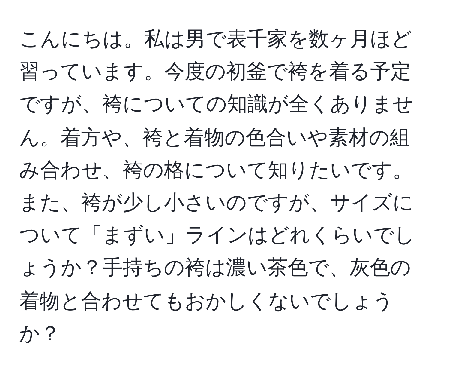 こんにちは。私は男で表千家を数ヶ月ほど習っています。今度の初釜で袴を着る予定ですが、袴についての知識が全くありません。着方や、袴と着物の色合いや素材の組み合わせ、袴の格について知りたいです。また、袴が少し小さいのですが、サイズについて「まずい」ラインはどれくらいでしょうか？手持ちの袴は濃い茶色で、灰色の着物と合わせてもおかしくないでしょうか？