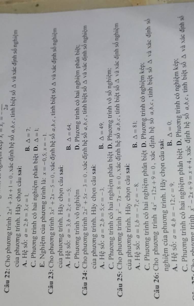 x_1=x_2=-frac 2a
Câu 22: Cho phương trình 2x^2+3x+1=0 , xác định hệ số a,b.c , tính biệt số Δ và xác định số nghiệm
của phương trình. Hãy chọn câu sai:
A. Hệ số: a=2;b=3;c=1; △ =7
B.
C. Phương trình có hai nghiệm phân biệt D. △ =l;
E. Nghiệm của phương trình là: x=-0,5;x=-1.
Câu 23: Cho phương trình 3x^2+2x-5=0 , xác định hệ số a,b.c , tính biệt số △ vdot a xác định số nghiệm
của phương trình. Hãy chọn câu sai:
A. Hệ số: a=3;b=2;c=-5; B. △ =64;
C. Phương trình vô nghiệm D. Phương trình có hai nghiệm phân biệt;
Câu 24: Cho phương trình 2x^2+5x-3=0 xác định hệ số a,b,c , tính biệt số △ 1 và xác định số nghiệm
của phương trình. Hãy chọn câu sai:
A. Hệ số: a=2,b=5;c=-3. B. △ =49;
C. Phương trình có hai nghiệm phân biệt : D. Phương trình vô số nghiệm:
Câu 25: Cho phương trình x^2-7x-8=0 xác định hệ 60° a,b,c , tính biệt số △ v l xác định số nghiệm
của phương trình. Hãy chọn câu sai:
A. Hệ số: a=1;b=-7;c=-8;
B. △ =81;
C. Phương trình có hai nghiệm phân biệt * D. Phương trình có nghiệm kép;
Câu 26: Cho phương trình 4x^2-12x+9=0 , xác định hệ số a,b,c, tính biệt số △ và xác định số
nghiệm của phương trình. Hãy chọn câu sai:
A. Hệ số: a=4;b=-12;c=9;
B. △ =0;
C. Phương trình có hai nghiệm phân biệt D. Phương trình có nghiệm kép;
x^2-2x+9=x+4 , xác định hệ số □  a,b,c, tính biệt số Δ và xác định số