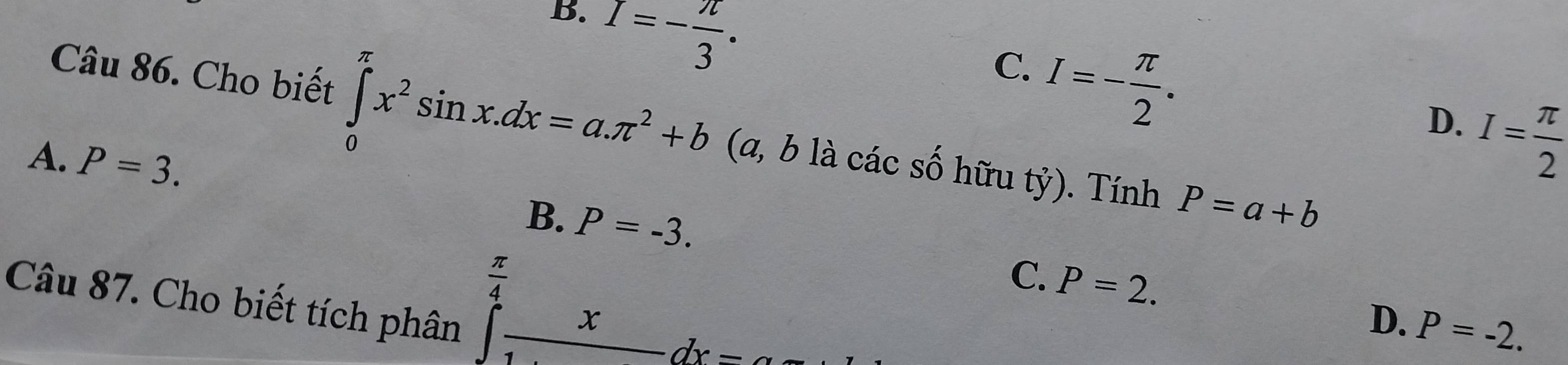 B. I=- π /3 .
C. I=- π /2 .
D. I= π /2 
Câu 86. Cho biết ∈tlimits _0^((π)x^2)sin x.dx=a.π^2+b (a, b là các số hữu tỷ). Tính P=a+b
A. P=3. P=-3. 
B.
C. P=2. 
Câu 87. Cho biết tích phân
∈tlimits _1^((frac π)4)_ xdx=
D. P=-2.