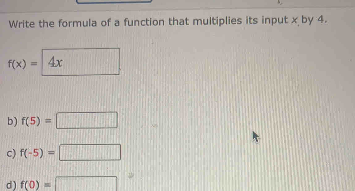 Write the formula of a function that multiplies its input x by 4.
f(x)=|4x
b) f(5)=□
c) f(-5)=□
d) f(0)=□