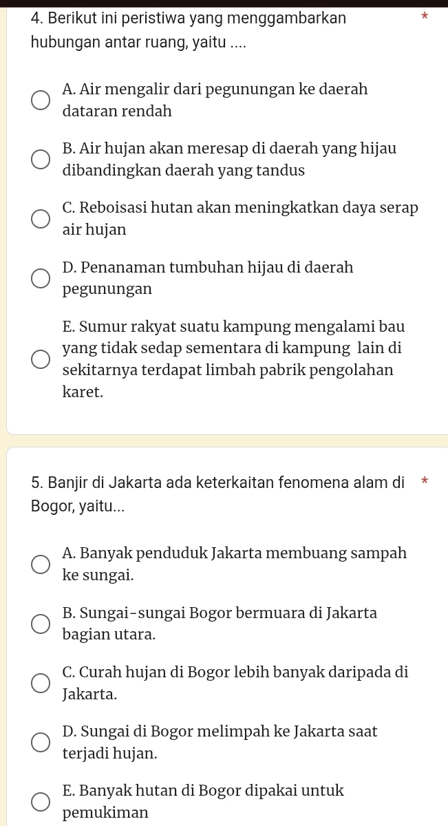 Berikut ini peristiwa yang menggambarkan
*
hubungan antar ruang, yaitu ....
A. Air mengalir dari pegunungan ke daerah
dataran rendah
B. Air hujan akan meresap di daerah yang hijau
dibandingkan daerah yang tandus
C. Reboisasi hutan akan meningkatkan daya serap
air hujan
D. Penanaman tumbuhan hijau di daerah
pegunungan
E. Sumur rakyat suatu kampung mengalami bau
yang tidak sedap sementara di kampung lain di
sekitarnya terdapat limbah pabrik pengolahan
karet.
5. Banjir di Jakarta ada keterkaitan fenomena alam di *
Bogor, yaitu...
A. Banyak penduduk Jakarta membuang sampah
ke sungai.
B. Sungai-sungai Bogor bermuara di Jakarta
bagian utara.
C. Curah hujan di Bogor lebih banyak daripada di
Jakarta.
D. Sungai di Bogor melimpah ke Jakarta saat
terjadi hujan.
E. Banyak hutan di Bogor dipakai untuk
pemukiman