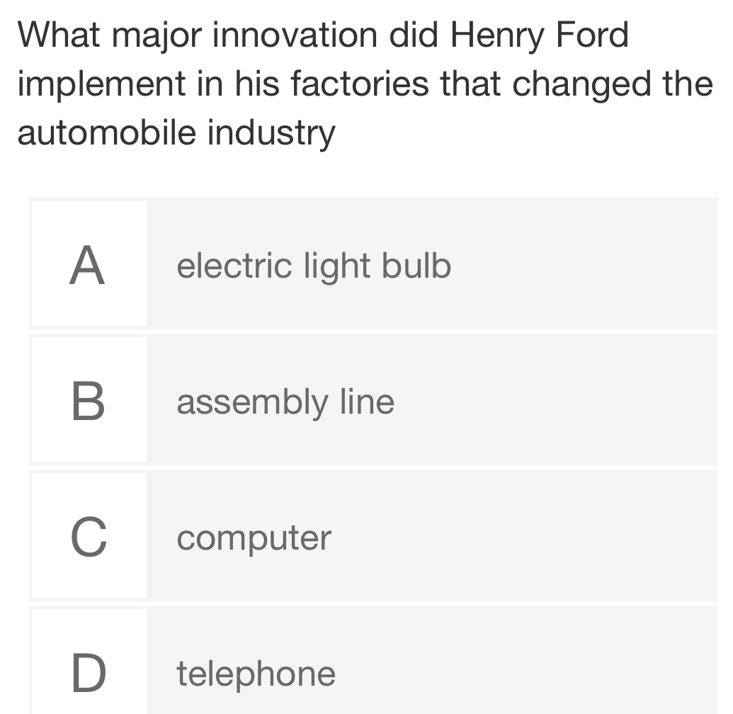 What major innovation did Henry Ford
implement in his factories that changed the
automobile industry
A electric light bulb
B assembly line
C computer
D telephone