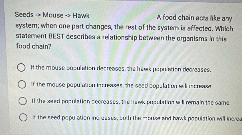 Seeds -> Mouse -> Hawk A food chain acts like any
system; when one part changes, the rest of the system is affected. Which
statement BEST describes a relationship between the organisms in this
food chain?
If the mouse population decreases, the hawk population decreases.
If the mouse population increases, the seed population will increase.
If the seed population decreases, the hawk population will remain the same.
If the seed population increases, both the mouse and hawk population will increa