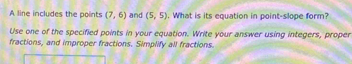 A line includes the points (7,6) and (5,5). What is its equation in point-slope form? 
Use one of the specified points in your equation. Write your answer using integers, proper 
fractions, and improper fractions. Simplify all fractions.