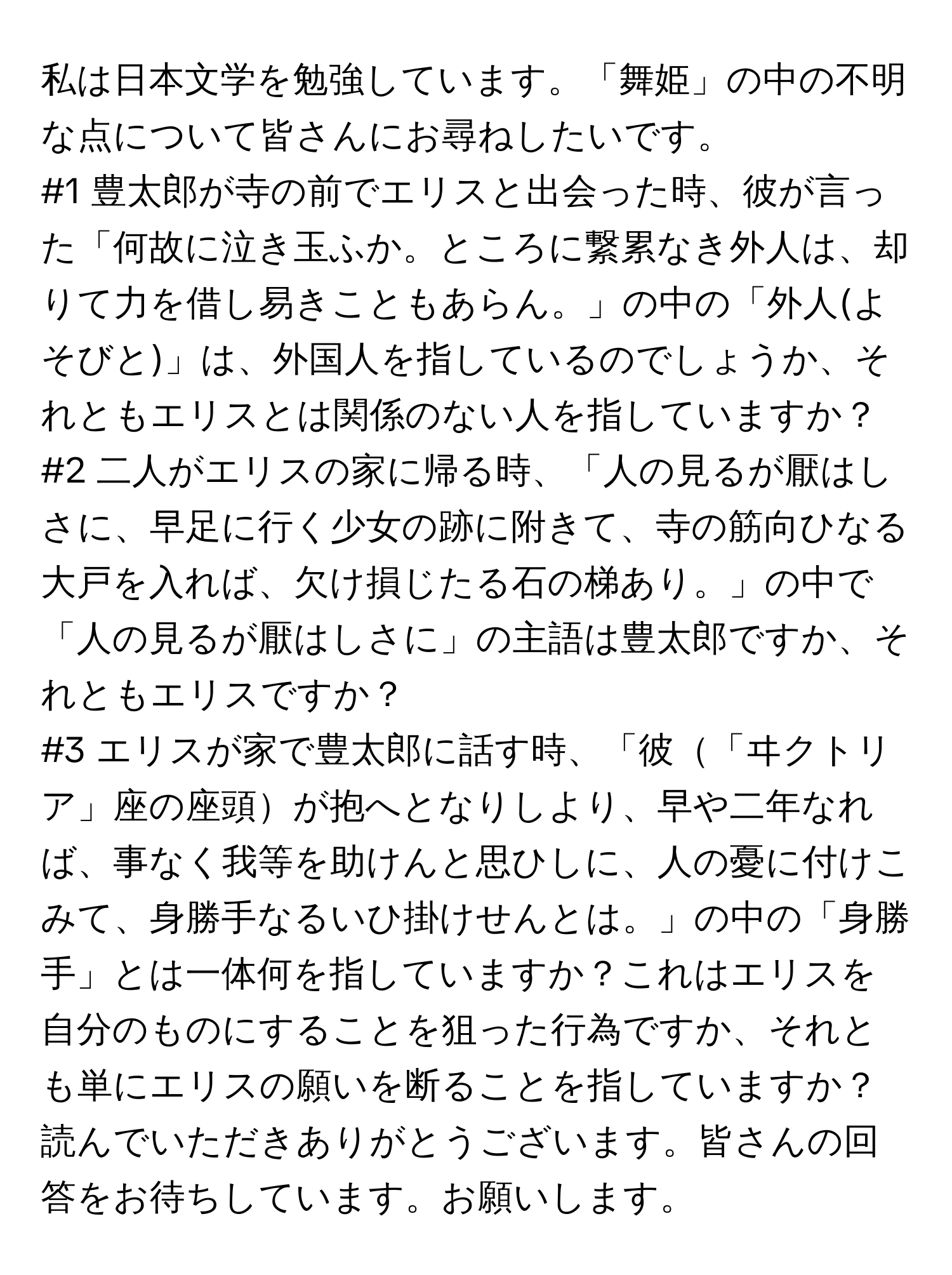 私は日本文学を勉強しています。「舞姫」の中の不明な点について皆さんにお尋ねしたいです。

#1 豊太郎が寺の前でエリスと出会った時、彼が言った「何故に泣き玉ふか。ところに繋累なき外人は、却りて力を借し易きこともあらん。」の中の「外人(よそびと)」は、外国人を指しているのでしょうか、それともエリスとは関係のない人を指していますか？

#2 二人がエリスの家に帰る時、「人の見るが厭はしさに、早足に行く少女の跡に附きて、寺の筋向ひなる大戸を入れば、欠け損じたる石の梯あり。」の中で「人の見るが厭はしさに」の主語は豊太郎ですか、それともエリスですか？

#3 エリスが家で豊太郎に話す時、「彼「ヰクトリア」座の座頭が抱へとなりしより、早や二年なれば、事なく我等を助けんと思ひしに、人の憂に付けこみて、身勝手なるいひ掛けせんとは。」の中の「身勝手」とは一体何を指していますか？これはエリスを自分のものにすることを狙った行為ですか、それとも単にエリスの願いを断ることを指していますか？

読んでいただきありがとうございます。皆さんの回答をお待ちしています。お願いします。