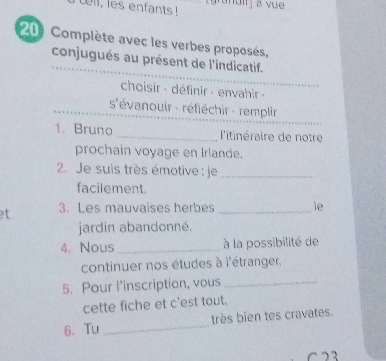 uell, les enfants ! 
andirj a vue 
20 Complète avec les verbes proposés, 
conjugués au présent de l'indicatif. 
choisir - définir - envahir - 
s'évanouir - réfléchir - remplir 
1. Bruno _ l'itinéraire de notre 
prochain voyage en Irlande. 
2. Je suis très émotive : je_ 
facilement. 
et 
3. Les mauvaises herbes _le 
jardin abandonné. 
4. Nous _à la possibilité de 
continuer nos études à l'étranger. 
5. Pour l’inscription, vous_ 
cette fiche et c'est tout. 
6、 Tu _très bien tes cravates. 
−