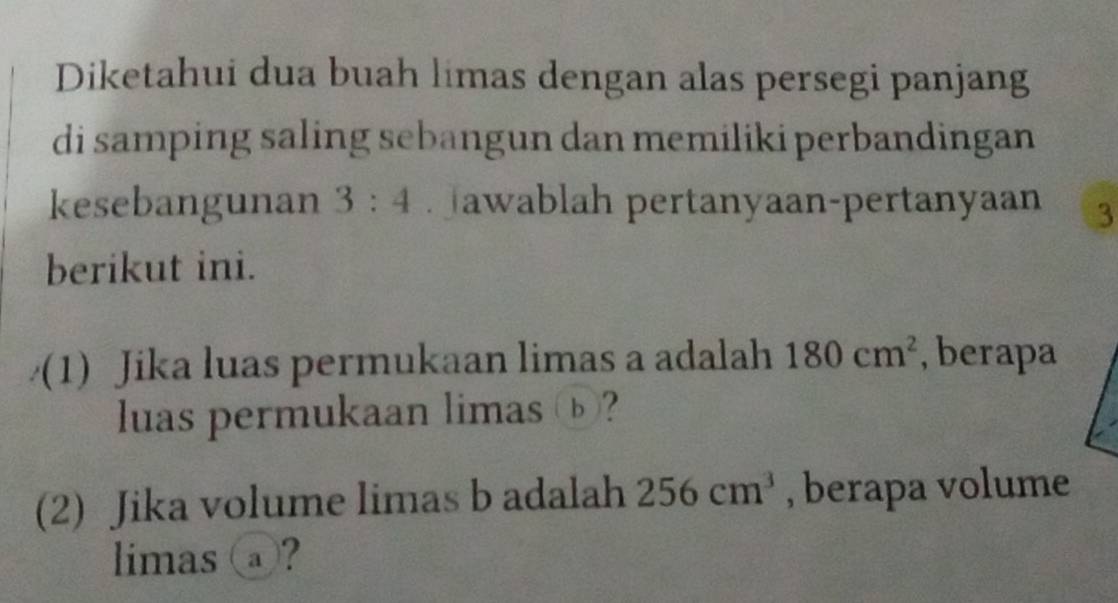 Diketahui dua buah limas dengan alas persegi panjang 
di samping saling sebangun dan memiliki perbandingan 
kesebangunan 3:4 awablah pertanyaan-pertanyaan 3 
berikut ini. 
(1) Jika luas permukaan limas a adalah 180cm^2 , berapa 
luas permukaan limas ⓑ? 
(2) Jika volume limas b adalah 256cm^3 , berapa volume 
limas ⓐ?