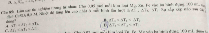 D. △ _1H_(20)°=2E_b
Câu 85: Làm các thí nghiệm tương tự nhau: Cho 0,05 mol mỗi kim loại Mg, Zn, Fe vào ba bình đựng 100 mL dự
dịch CuSO, 0,5 M. Nhiệt độ tăng lên cao nhất ở mỗi bình lần lượt là △ T_1, △ T_2, △ T_3. Sự 30° áp xếp nào sau đây
đúng?
B.
D. △ T_3 .
C. △ T_2 . A. △ T_1 . △ T_3 . 
0.02 mol mỗi kim loại Zn. Fe. Mg vào ba bình đựng 100 mL dung