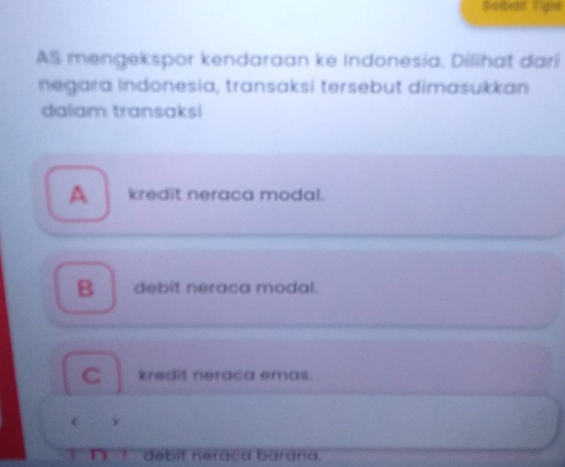 Sorban Tiga
AS mengekspor kendaraan ke Indonesia. Dilihat dari
negara Indonesia, transaksi tersebut dimasukkan
dalam transaksi
A kredit neraca modal.
B debit neraca modal.
C kredit neraca emas.
y
T n 1 debit heraca barana.